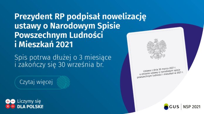 Prezydent Andrzej Duda podpisał 1 kwietnia 2021 r. ustawę z dnia 30 marca 2021 r. o zmianie ustawy o narodowym spisie powszechnym ludności i mieszkań 2021. Głównym celem nowelizacji ustawy jest wydłużenie czasu realizacji NSP w warunkach zagrożenia epidemicznego COVID-19 o 3 miesiące, tj. do 30 września 2021. Ustawa wchodzi w życie z dniem następującym po dniu ogłoszenia.